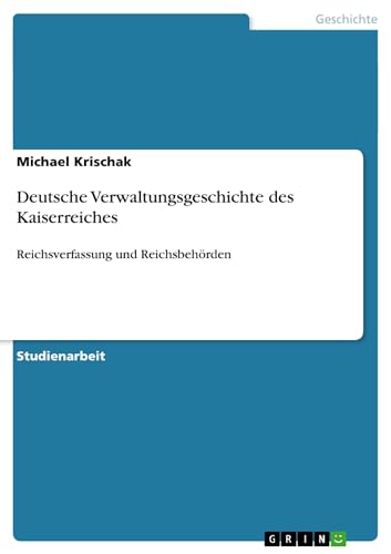 Deutsche Verwaltungsgeschichte des Kaiserreiches: Reichsverfassung und Reichsbehörden von GRIN Verlag