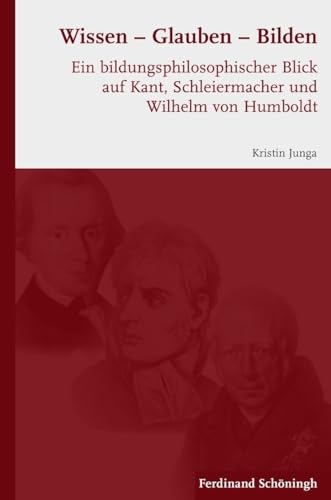 Wissen - Glauben - Bilden. Ein bildungsphilosophischer Blick auf Kant, Schleiermacher und Wilhelm von Humboldt Wissen - Glauben - Bilden. Ein bildungsphilosophischer Blick auf Kant, Schleiermacher und Wilhelm von Humboldt