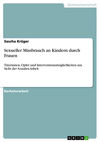 Sexueller Missbrauch an Kindern durch Frauen: Täterinnen, Opfer und Interventionsmöglichkeiten aus Sicht der Sozialen Arbeit Sexueller Missbrauch an Kindern durch Frauen: Täterinnen, Opfer und Interventionsmöglichkeiten aus Sicht der Sozialen Arbeit