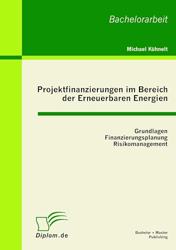 Projektfinanzierungen im Bereich der Erneuerbaren Energien: Grundlagen, Finanzierungsplanung, Risikomanagement: Bachelor-Arb. von Bachelor + Master Publish