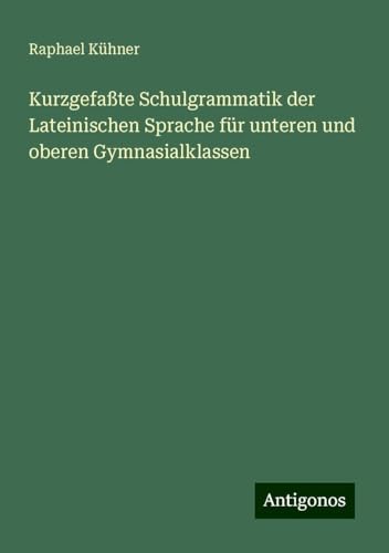 Kurzgefaßte Schulgrammatik der Lateinischen Sprache für unteren und oberen Gymnasialklassen von Antigonos Verlag