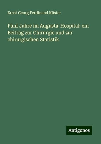 Fünf Jahre im Augusta-Hospital: ein Beitrag zur Chirurgie und zur chirurgischen Statistik von Antigonos Verlag