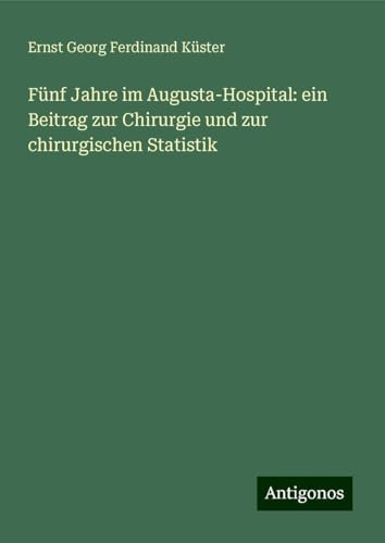 Fünf Jahre im Augusta-Hospital: ein Beitrag zur Chirurgie und zur chirurgischen Statistik von Antigonos Verlag