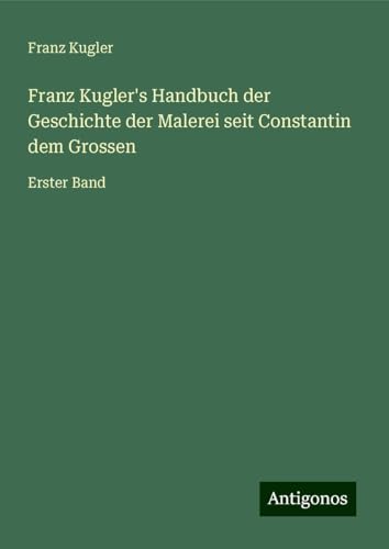 Franz Kugler's Handbuch der Geschichte der Malerei seit Constantin dem Grossen: Erster Band von Antigonos Verlag