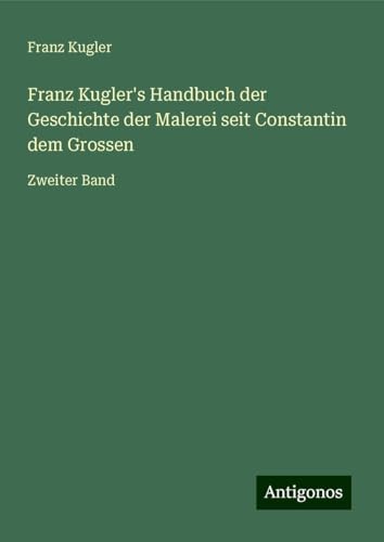 Franz Kugler's Handbuch der Geschichte der Malerei seit Constantin dem Grossen: Zweiter Band von Antigonos Verlag