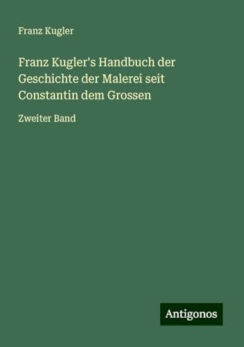 Franz Kugler's Handbuch der Geschichte der Malerei seit Constantin dem Grossen: Zweiter Band von Antigonos Verlag