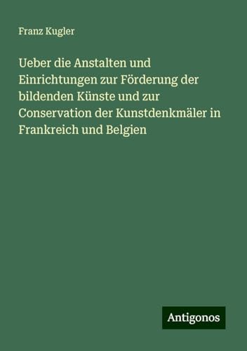 Ueber die Anstalten und Einrichtungen zur Förderung der bildenden Künste und zur Conservation der Kunstdenkmäler in Frankreich und Belgien von Antigonos Verlag