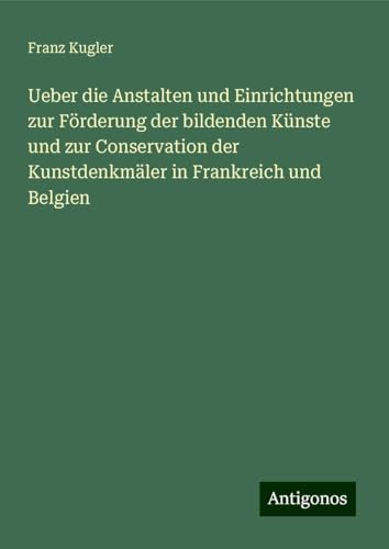 Ueber die Anstalten und Einrichtungen zur Förderung der bildenden Künste und zur Conservation der Kunstdenkmäler in Frankreich und Belgien von Antigonos Verlag