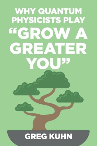 Why Quantum Physicists Play "Grow a Greater You": Learn How to Live the Most Truly Fulfilling Life Humanly Possible Why Quantum Physicists Play "Grow a Greater You": Learn How to Live the Most Truly Fulfilling Life Humanly Possible