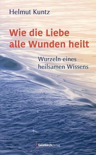 Wie die Liebe alle Wunden heilt: Wurzeln eines heilsamen Wissens von Geistkirch-Verlag