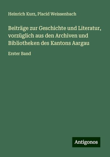 Beiträge zur Geschichte und Literatur, vorzüglich aus den Archiven und Bibliotheken des Kantons Aargau: Erster Band von Antigonos Verlag
