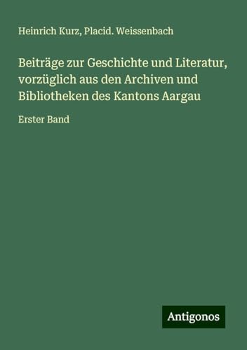 Beiträge zur Geschichte und Literatur, vorzüglich aus den Archiven und Bibliotheken des Kantons Aargau: Erster Band von Antigonos Verlag