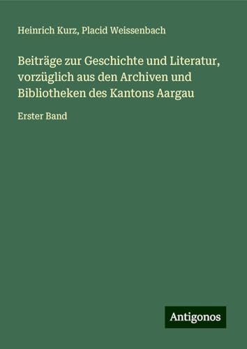 Beiträge zur Geschichte und Literatur, vorzüglich aus den Archiven und Bibliotheken des Kantons Aargau: Erster Band von Antigonos Verlag