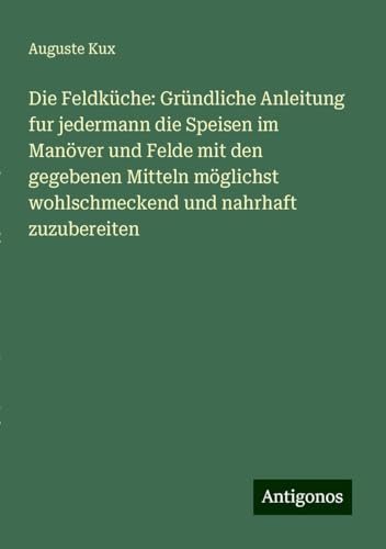 Die Feldküche: Gründliche Anleitung fur jedermann die Speisen im Manöver und Felde mit den gegebenen Mitteln möglichst wohlschmeckend und nahrhaft zuzubereiten von Antigonos Verlag