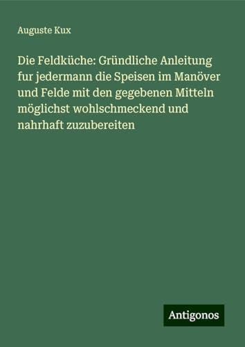 Die Feldküche: Gründliche Anleitung fur jedermann die Speisen im Manöver und Felde mit den gegebenen Mitteln möglichst wohlschmeckend und nahrhaft zuzubereiten von Antigonos Verlag