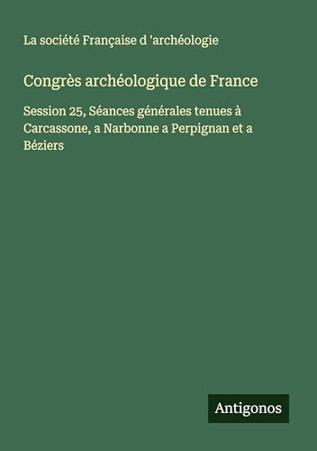 Congrès archéologique de France: Session 25, Séances générales tenues à Carcassone, a Narbonne a Perpignan et a Béziers von Antigonos Verlag