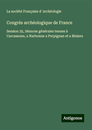 Congrès archéologique de France: Session 25, Séances générales tenues à Carcassone, a Narbonne a Perpignan et a Béziers von Antigonos Verlag