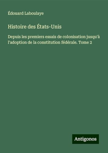 Histoire des États-Unis: Depuis les premiers essais de colonisation jusqu'à l'adoption de la constitution fédérale. Tome 2 Histoire des États-Unis: Depuis les premiers essais de colonisation jusqu'à l'adoption de la constitution fédérale. Tome 2 von Antigonos Verlag