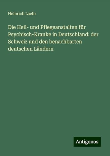 Die Heil- und Pflegeanstalten für Psychisch-Kranke in Deutschland: der Schweiz und den benachbarten deutschen Ländern von Antigonos Verlag