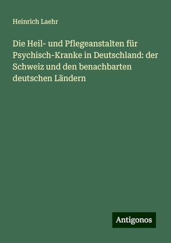 Die Heil- und Pflegeanstalten für Psychisch-Kranke in Deutschland: der Schweiz und den benachbarten deutschen Ländern von Antigonos Verlag