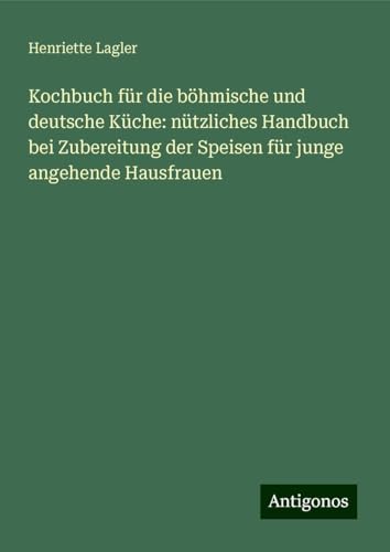 Kochbuch für die böhmische und deutsche Küche: nützliches Handbuch bei Zubereitung der Speisen für junge angehende Hausfrauen von Antigonos Verlag