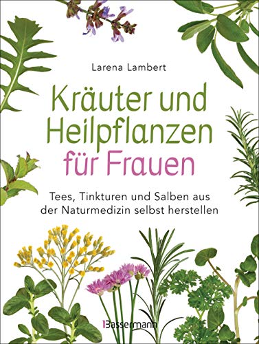 Kräuter und Heilpflanzen für Frauen: Tees, Tinkturen und Salben aus der Naturmedizin selbst herstellen: Die besten Rezepte für Gesundheit, Schönheit und Wohlbefinden