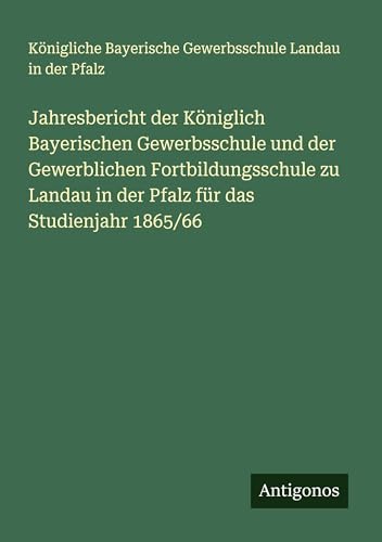 Jahresbericht der Königlich Bayerischen Gewerbsschule und der Gewerblichen Fortbildungsschule zu Landau in der Pfalz für das Studienjahr 1865/66 von Antigonos Verlag
