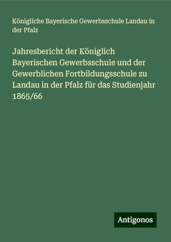 Jahresbericht der Königlich Bayerischen Gewerbsschule und der Gewerblichen Fortbildungsschule zu Landau in der Pfalz für das Studienjahr 1865/66 von Antigonos Verlag