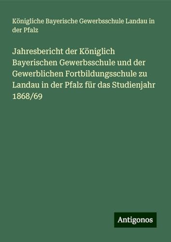 Jahresbericht der Königlich Bayerischen Gewerbsschule und der Gewerblichen Fortbildungsschule zu Landau in der Pfalz für das Studienjahr 1868/69 von Antigonos Verlag