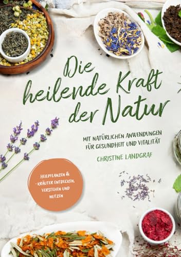 Die heilende Kraft der Natur: Heilpflanzen und -kräuter entdecken, verstehen und nutzen mit natürlichen Anwendungen für Gesundheit und Vitalität