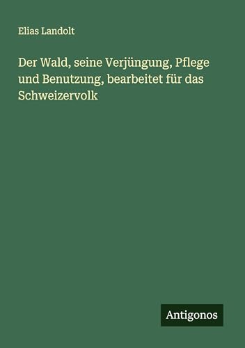 Der Wald, seine Verjüngung, Pflege und Benutzung, bearbeitet für das Schweizervolk von Antigonos Verlag