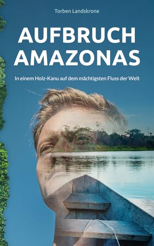 Aufbruch Amazonas: In einem Holz-Kanu auf dem mächtigsten Fluss der Welt von Torben Landskrone