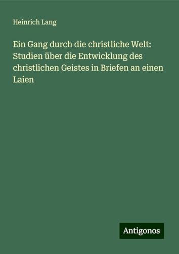 Ein Gang durch die christliche Welt: Studien über die Entwicklung des christlichen Geistes in Briefen an einen Laien von Antigonos Verlag