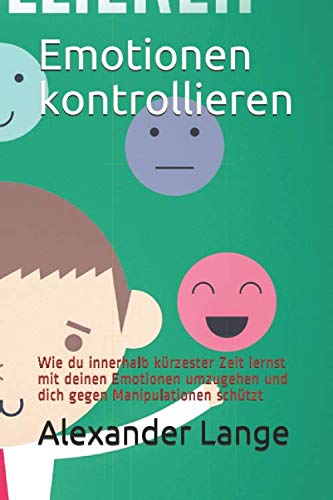Emotionen kontrollieren: Wie du innerhalb kürzester Zeit lernst mit deinen Emotionen umzugehen und dich gegen Manipulationen schützt