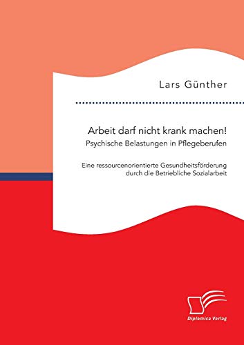 Arbeit darf nicht krank machen! Psychische Belastungen in Pflegeberufen – Eine ressourcenorientierte Gesundheitsförderung durch die Betriebliche Sozialarbeit von Diplomica Verlag