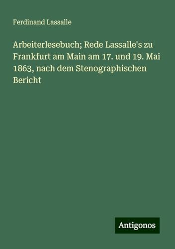 Arbeiterlesebuch; Rede Lassalle's zu Frankfurt am Main am 17. und 19. Mai 1863, nach dem Stenographischen Bericht von Antigonos Verlag