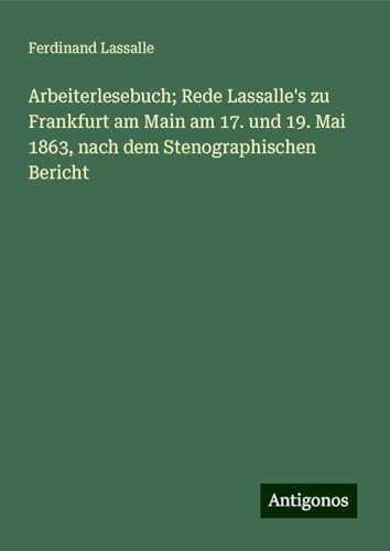 Arbeiterlesebuch; Rede Lassalle's zu Frankfurt am Main am 17. und 19. Mai 1863, nach dem Stenographischen Bericht von Antigonos Verlag