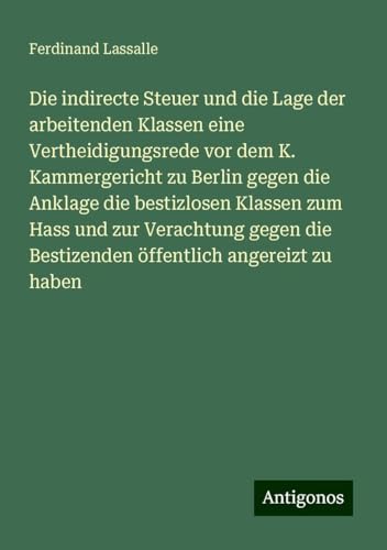 Die indirecte Steuer und die Lage der arbeitenden Klassen eine Vertheidigungsrede vor dem K. Kammergericht zu Berlin gegen die Anklage die bestizlosen ... die Bestizenden öffentlich angereizt zu haben von Antigonos Verlag