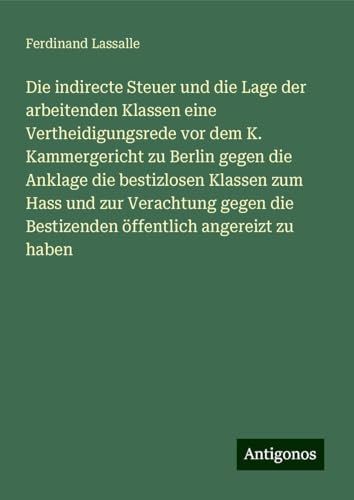 Die indirecte Steuer und die Lage der arbeitenden Klassen eine Vertheidigungsrede vor dem K. Kammergericht zu Berlin gegen die Anklage die bestizlosen ... die Bestizenden öffentlich angereizt zu haben von Antigonos Verlag