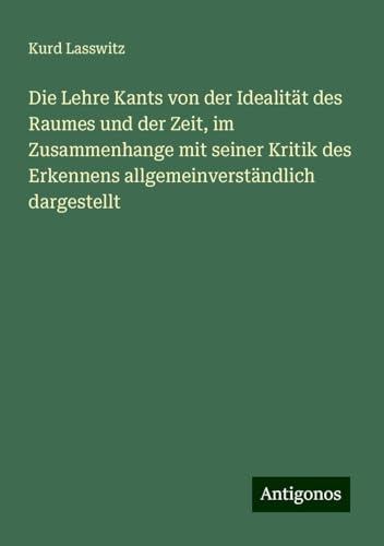 Die Lehre Kants von der Idealität des Raumes und der Zeit, im Zusammenhange mit seiner Kritik des Erkennens allgemeinverständlich dargestellt von Antigonos Verlag