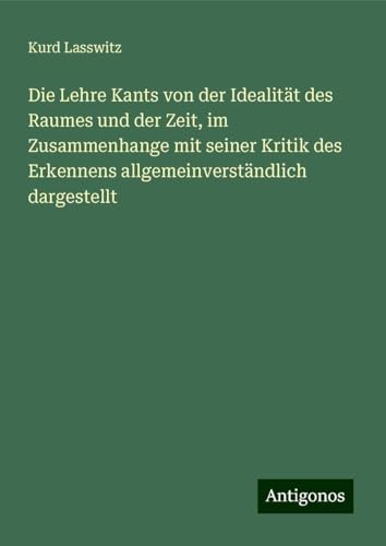 Die Lehre Kants von der Idealität des Raumes und der Zeit, im Zusammenhange mit seiner Kritik des Erkennens allgemeinverständlich dargestellt von Antigonos Verlag