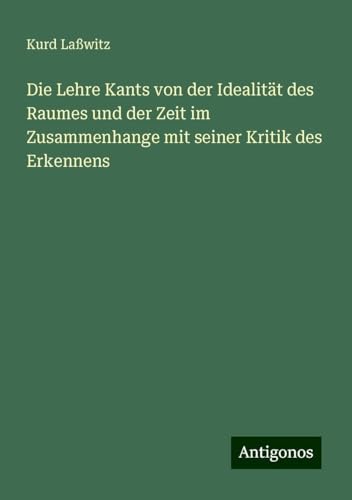 Die Lehre Kants von der Idealität des Raumes und der Zeit im Zusammenhange mit seiner Kritik des Erkennens von Antigonos Verlag