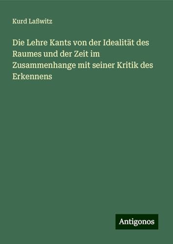 Die Lehre Kants von der Idealität des Raumes und der Zeit im Zusammenhange mit seiner Kritik des Erkennens von Antigonos Verlag