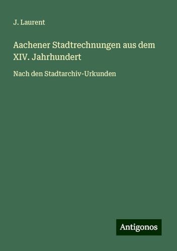 Aachener Stadtrechnungen aus dem XIV. Jahrhundert: Nach den Stadtarchiv-Urkunden von Antigonos Verlag