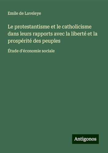 Le protestantisme et le catholicisme dans leurs rapports avec la liberté et la prospérité des peuples: Étude d'économie sociale von Antigonos Verlag