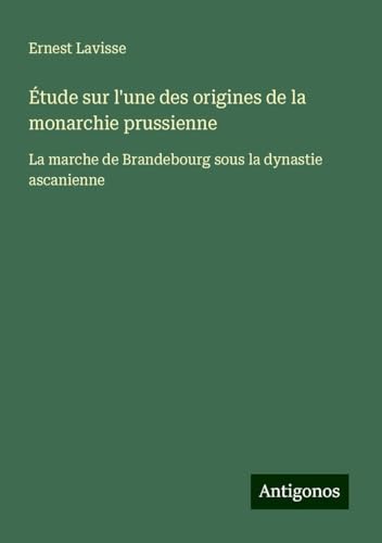 Étude sur l'une des origines de la monarchie prussienne: La marche de Brandebourg sous la dynastie ascanienne von Antigonos Verlag