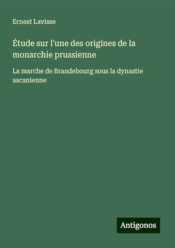 Étude sur l'une des origines de la monarchie prussienne: La marche de Brandebourg sous la dynastie ascanienne von Antigonos Verlag