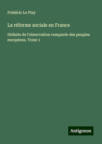 La réforme sociale en France: Déduite de l'observation comparée des peuples européens. Tome 1 von Antigonos Verlag