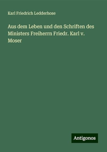 Aus dem Leben und den Schriften des Ministers Freiherrn Friedr. Karl v. Moser von Antigonos Verlag