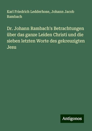 Dr. Johann Rambach's Betrachtungen über das ganze Leiden Christi und die sieben letzten Worte des gekreuzigten Jesu von Antigonos Verlag